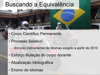 Buscando a Equivalência
• Corpo Científico Permanente
• Processo Seletivo
– domínio instrumental de idiomas exigido a partir de 2010
• Esforço titulação do corpo docente
• Atualização bibliográfica
• Ensino de idiomas
 
