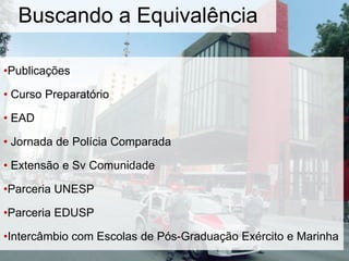 •Publicações
• Curso Preparatório
• EAD
• Jornada de Polícia Comparada
• Extensão e Sv Comunidade
•Parceria UNESP
•Parceria EDUSP
•Intercâmbio com Escolas de Pós-Graduação Exército e Marinha
Buscando a Equivalência
 
