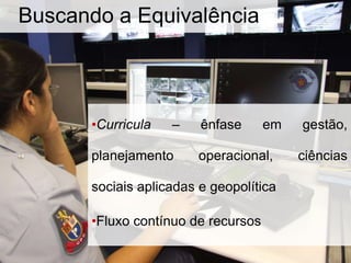 •Curricula – ênfase em gestão,
planejamento operacional, ciências
sociais aplicadas e geopolítica
•Fluxo contínuo de recursos
Buscando a Equivalência
 