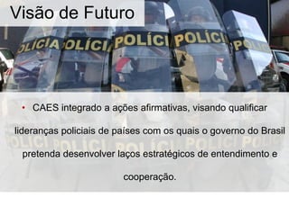 • CAES integrado a ações afirmativas, visando qualificar
lideranças policiais de países com os quais o governo do Brasil
pretenda desenvolver laços estratégicos de entendimento e
cooperação.
Visão de Futuro
 