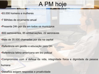 A PM hoje
•93.000 homens e mulheres
•7 Bilhões de orçamento anual
•Presente 24h por dia em todos os municípios
•800 semoventes, 85 embarcações, 22 aeronaves
•Mais de 35.000 chamadas por dia na capital
•Referência em gestão e educação para DH
•Referência latino-americana em tiro policial
•Compromisso com a defesa da vida, integridade física e dignidade da pessoa
humana
•Desafios exigem respostas e proatividade
 