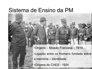 Sistema de Ensino da PM
•Origens – Missão Francesa – 1910
•Ligação entre os Homens fundada sobre
a memória – Identidade
•Origens do CAES - 1924
 