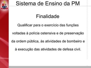 Finalidade
Qualificar para o exercício das funções
voltadas à polícia ostensiva e de preservação
da ordem pública, às atividades de bombeiro e
à execução das atividades de defesa civil.
Sistema de Ensino da PM
 