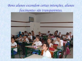 Bons alunos escondem certas intenções, alunos fascinantes são transparentes. 