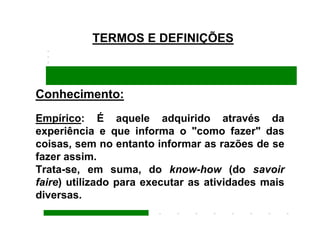 TERMOS E DEFINIÇÕES



Conhecimento:
Empírico: É aquele adquirido através da
experiência e que informa o "como fazer" das
coisas, sem no entanto informar as razões de se
fazer assim.
Trata-se, em suma, do know-how (do savoir
faire) utilizado para executar as atividades mais
diversas.
 