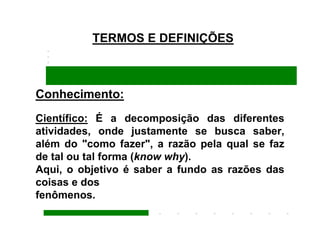 TERMOS E DEFINIÇÕES



Conhecimento:
Científico: É a decomposição das diferentes
atividades, onde justamente se busca saber,
além do "como fazer", a razão pela qual se faz
de tal ou tal forma (know why).
Aqui, o objetivo é saber a fundo as razões das
coisas e dos
fenômenos.
 