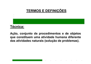 TERMOS E DEFINIÇÕES



Técnica:
Ação, conjunto de procedimentos e de objetos
que constituem uma atividade humana diferente
das atividades naturais (solução de problemas).
 