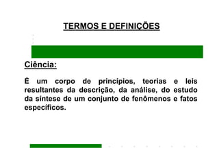 TERMOS E DEFINIÇÕES



Ciência:
É um corpo de princípios, teorias e leis
resultantes da descrição, da análise, do estudo
da síntese de um conjunto de fenômenos e fatos
específicos.
 