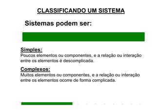 CLASSIFICANDO UM SISTEMA

  Sistemas podem ser:


Simples:
Poucos elementos ou componentes, e a relação ou interação
entre os elementos é descomplicada.
Complexos:
Muitos elementos ou componentes, e a relação ou interação
entre os elementos ocorre de forma complicada.
 
