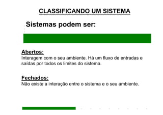 CLASSIFICANDO UM SISTEMA

  Sistemas podem ser:


Abertos:
Interagem com o seu ambiente. Há um fluxo de entradas e
saídas por todos os limites do sistema.


Fechados:
Não existe a interação entre o sistema e o seu ambiente.
 