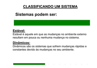 CLASSIFICANDO UM SISTEMA

 Sistemas podem ser:


Estável:
Estável é aquele em que as mudanças no ambiente externo
resultam em pouca ou nenhuma mudança no sistema.
Dinâmicos:
Dinâmicos são os sistemas que sofrem mudanças rápidas e
constantes devido às mudanças no seu ambiente.
 