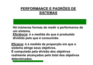 PERFORMANCE E PADRÕES DE
             SISTEMAS



Há inúmeras formas de medir a performance de
um sistema.
Eficiência: é a medida do que é produzido
dividido pelo que é consumido.
Eficácia: é a medida da proporção em que o
sistema atinge seus objetivos.
É computada pela divisão dos objetivos
realmente alcançados pelo total dos objetivos
determinados.
 