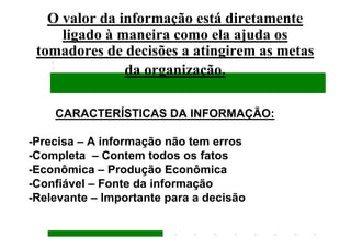O valor da informação está diretamente
     ligado à maneira como ela ajuda os
 tomadores de decisões a atingirem as metas
               da organização.

    CARACTERÍSTICAS DA INFORMAÇÃO:

-Precisa – A informação não tem erros
-Completa – Contem todos os fatos
-Econômica – Produção Econômica
-Confiável – Fonte da informação
-Relevante – Importante para a decisão
 