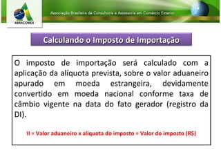 O imposto de importação será calculado com a aplicação da alíquota prevista, sobre o valor aduaneiro apurado em moeda estrangeira, devidamente convertido em moeda nacional conforme taxa de câmbio vigente na data do fato gerador (registro da DI).   II = Valor aduaneiro x alíquota do imposto = Valor do imposto (R$) Calculando o Imposto de Importação 