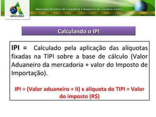 IPI =  Calculado pela aplicação das alíquotas fixadas na TIPI sobre a base de cálculo (Valor Aduaneiro da mercadoria + valor do Imposto de Importação). IPI = (Valor aduaneiro + II) x alíquota do TIPI = Valor do imposto (R$) Calculando o IPI 