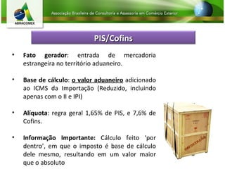 Fato gerador : entrada de mercadoria estrangeira no território aduaneiro. Base de cálculo :  o valor aduaneiro  adicionado ao ICMS da Importação (Reduzido, incluindo apenas com o II e IPI) Alíquota : regra geral 1,65% de PIS, e 7,6% de Cofins. Informação Importante:  Cálculo feito ‘por dentro’, em que o imposto é base de cálculo dele mesmo, resultando em um valor maior que o absoluto PIS/Cofins 