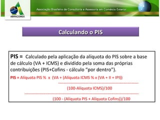 PIS =  Calculado pela aplicação da alíquota do PIS sobre a base de cálculo (VA + ICMS) e dividido pela soma das próprias contribuições (PIS+Cofins - cálculo “por dentro”).  PIS =  Alíquota PIS %  x  (VA + (Alíquota ICMS % x (VA + II + IPI))  ----------------------------------------------------------- (100-Alíquota ICMS)/100  ------------------------------------------------------------------------------------   (100 - (Alíquota PIS + Alíquota Cofins))/100 Calculando o PIS 