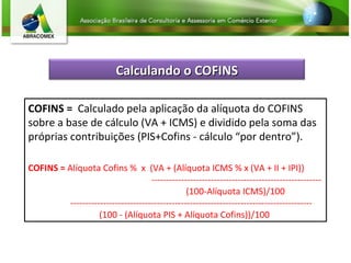 COFINS =  Calculado pela aplicação da alíquota do COFINS sobre a base de cálculo (VA + ICMS) e dividido pela soma das próprias contribuições (PIS+Cofins - cálculo “por dentro”).  COFINS =  Alíquota Cofins %  x  (VA + (Alíquota ICMS % x (VA + II + IPI))    --------------------------------------------------------- (100-Alíquota ICMS)/100  --------------------------------------------------------------------------------- (100 - (Alíquota PIS + Alíquota Cofins))/100 Calculando o COFINS 