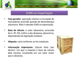 Fato gerador : operação relativa à circulação de mercadorias ocorrido quando do desembaraço aduaneiro. Não é cobrado ICMS na exportação. Base de cálculo : o valor aduaneiro, acrescido do II, IPI, PIS, Cofins e das despesas aduaneiras, dependendo da legislação estadual. Alíquota : varia conforme as leis estaduais. Informação Importante:  Cálculo feito ‘por dentro’, em que o imposto é base de cálculo dele mesmo, resultando em um valor maior que o absoluto. ICMS na Importação 