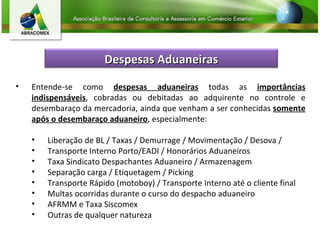 Entende-se como  despesas aduaneiras  todas as  importâncias indispensáveis , cobradas ou debitadas ao adquirente no controle e desembaraço da mercadoria, ainda que venham a ser conhecidas  somente após o desembaraço aduaneiro , especialmente: Liberação de BL / Taxas / Demurrage / Movimentação / Desova / Transporte Interno Porto/EADI / Honorários Aduaneiros Taxa Sindicato Despachantes Aduaneiro / Armazenagem Separação carga / Etiquetagem / Picking Transporte Rápido (motoboy) / Transporte Interno até o cliente final Multas ocorridas durante o curso do despacho aduaneiro AFRMM e Taxa Siscomex Outras de qualquer natureza Despesas Aduaneiras 