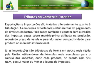 Exportações e importações são tratadas diferentemente quanto à tributação. As empresas exportadoras estão isentas do pagamento de diversos impostos, facilidades cambiais e contam com o crédito dos impostos pagos sobre matéria-prima utilizada na produção, reduzindo preço de venda e gerando maior competitividade para produto no mercado internacional.  Já as importações são tributadas de forma um pouco mais rígida pela União, utilizando-se de fórmulas mais complexas para o cálculo dos impostos, onde cada produto, de acordo com seu NCM, possui maior ou menor alíquota de impostos. Tributos no Comércio Exterior 