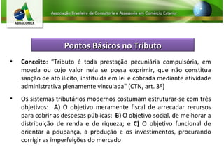 Conceito : “Tributo é toda prestação pecuniária compulsória, em moeda ou cujo valor nela se possa exprimir, que não constitua sanção de ato ilícito, instituída em lei e cobrada mediante atividade administrativa plenamente vinculada" (CTN, art. 3º) Os sistemas tributários modernos costumam estruturar-se com três objetivos:  A)  O objetivo meramente fiscal de arrecadar recursos para cobrir as despesas públicas;  B)  O objetivo social, de melhorar a distribuição de renda e de riqueza; e  C)  O objetivo funcional de orientar a poupança, a produção e os investimentos, procurando corrigir as imperfeições do mercado Pontos Básicos no Tributo 