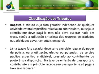 Imposto  é tributo cujo fato gerador independe de qualquer atividade estatal específica relativa ao contribuinte, ou seja, o contribuinte deve pagá-lo mas não deve esperar nada em troca, senão a utilização criteriosa dos recursos arrecadados nas atividades governamentais em geral. Já na  taxa  o fato gerador deve ser o exercício regular do poder de polícia, ou a utilização, efetiva ou potencial, de serviço público específico e divisível, prestado ao contribuinte ou posto à sua disposição.  Na taxa de emissão de passaporte o contribuinte em princípio recebe seu passaporte, e só paga a taxa se o requerer. Classificação dos Tributos 