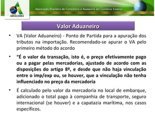 VA (Valor Aduaneiro) - Ponto de Partida para a apuração dos tributos na importação. Recomendado-se apurar o VA pelo primeiro método do acordo “ É o valor da transação, isto é, o preço efetivamente pago ou a pagar pelas mercadorias, ajustado de acordo com as disposições do artigo 8º, e desde que não haja vinculação entre o imp/exp ou, se houver, que a vinculação não tenha influenciado no preço da mercadoria É calculado pelo valor da mercadoria no local de embarque, adicionado o total pago à companhia de transporte, seguro internacional (se houver) e a capatazia marítima, nos casos específicos. Valor Aduaneiro 