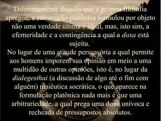 Diferentemente daquilo que a própria filosofia
apregoa, a construção platônica formulou por objeto
não uma verdade última e ideal, mas, isto sim, a
efemeridade e a contingência a qual a doxa está
sujeita.
No lugar de uma atitude persuasória a qual permite
aos homens imporem sua opinião em meio a uma
multidão de outras opiniões, isto é, no lugar da
dialegesthai (a discussão de algo até o fim com
alguém) maiêutica socrática, o que aparece na
formulação platônica nada mais é que uma
arbitrariedade, a qual prega uma doxa unívoca e
recheada de pressupostos absolutos.
 