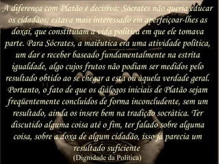 A diferença com Platão é decisiva: Sócrates não queria educar
os cidadãos; estava mais interessado em aperfeiçoar-lhes as
doxai, que constituíam a vida política em que ele tomava
parte. Para Sócrates, a maiêutica era uma atividade política,
um dar e receber baseado fundamentalmente na estrita
igualdade, algo cujos frutos não podiam ser medidos pelo
resultado obtido ao se chegar a esta ou àquela verdade geral.
Portanto, o fato de que os diálogos iniciais de Platão sejam
freqüentemente concluídos de forma inconcludente, sem um
resultado, ainda os insere bem na tradição socrática. Ter
discutido alguma coisa até o fim, ter falado sobre alguma
coisa, sobre a doxa de algum cidadão, isso já parecia um
resultado suficiente
(Dignidade da Política)
 
