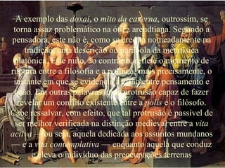A exemplo das doxai, o mito da caverna, outrossim, se
torna assaz problemático na ótica arendtiana. Segundo a
pensadora, este não é, como se credita nomeadamente na
tradição, uma descrição ou parábola da metafísica
platônica. Este mito, ao contrário, reflete o momento de
ruptura entre a filosofia e a política; mais precisamente, o
instante em que se evidencia a cisão entre pensamento e
ação. Em outras palavras, uma protrusão capaz de fazer
revelar um conflito existente entre a polis e o filósofo.
Cabe ressalvar, com efeito, que tal protrusão é passível de
ser melhor verificada na distinção medieval entre a vita
activa — ou seja, aquela dedicada aos assuntos mundanos
— e a vita contemplativa — enquanto aquela que conduz
e eleva o indivíduo das preocupações terrenas
 
