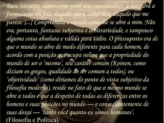 Para Sócrates, assim como para seus concidadãos, a doxa era a
formulação em fala daquilo que a dokei moi, daquilo que me
parece. [...] Compreendia o mundo como ele se abre a mim. Não
era, portanto, fantasia subjetiva e arbitrariedade, e tampouco
alguma coisa absoluta e válida para todos. O pressuposto era de
que o mundo se abre de modo diferente para cada homem, de
acordo com a posição que ocupa nele; e que a propriedade do
mundo de ser o ‘mesmo’, seu caráter comum (Koinon, como
diziam os gregos, qualidade de ser comum a todos), ou
‘objetividade’ (como diríamos do ponto de vista subjetivo da
filosofia moderna), reside no fato de que o mesmo mundo se
abre a todos e que a despeito de todas as diferenças entre os
homens e suas posições no mundo — e conseqüentemente de
suas doxai — ‘tanto você quanto eu somos humanos’.
(Filosofia e Política)
 