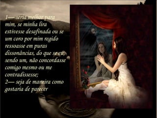 1— seria melhor para
mim, se minha lira
estivesse desafinada ou se
um coro por mim regido
ressoasse em puras
dissonâncias, do que se eu,
sendo um, não concordasse
comigo mesmo ou me
contradissesse;
2— seja de maneira como
gostaria de parecer
 