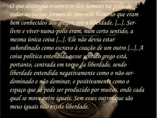 O que distingue o convívio dos homens na polis de
todas as outras formas de convívio humano que eram
bem conhecidos dos gregos, era a liberdade. [...]. Ser-
livre e viver-numa-polis eram, num certo sentido, a
mesma única coisa [...]. Ele não devia estar
subordinado como escravo à coação de um outro [...]. A
coisa política entendida nesse sentido grego está,
portanto, centrada em torno da liberdade, sendo
liberdade entendida negativamente como o não-ser-
dominado e não dominar, e positivamente como o
espaço que só pode ser produzido por muitos, onde cada
qual se move entre iguais. Sem esses outros que são
meus iguais não existe liberdade.
 