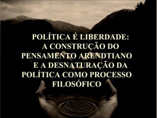 POLÍTICA É LIBERDADE:
A CONSTRUÇÃO DO
PENSAMENTO ARENDTIANO
E A DESNATURAÇÃO DA
POLÍTICA COMO PROCESSO
FILOSÓFICO
 