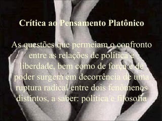 Crítica ao Pensamento Platônico
As questões que permeiam o confronto
entre as relações de política e
liberdade, bem como de força e de
poder surgem em decorrência de uma
ruptura radical entre dois fenômenos
distintos, a saber: política e filosofia
 