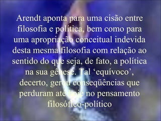 Arendt aponta para uma cisão entre
filosofia e política, bem como para
uma apropriação conceitual indevida
desta mesma filosofia com relação ao
sentido do que seja, de fato, a política
na sua gênese. Tal ‘equívoco’,
decerto, gerou conseqüências que
perduram até hoje no pensamento
filosófico-político
 