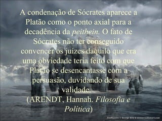 A condenação de Sócrates aparece a
Platão como o ponto axial para a
decadência da peithein. O fato de
Sócrates não ter conseguido
convencer os juízes daquilo que era
uma obviedade teria feito com que
Platão se desencantasse com a
persuasão, duvidando de sua
validade.
(ARENDT, Hannah. Filosofia e
Política)
 