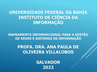 UNIVERSIDADE FEDERAL DA BAHIA
INSTITUTO DE CIÊNCIA DA
INFORMAÇÃO
MAPEAMENTO INFORMACIONAL PARA A GESTÃO
DE REDES E SISTEMAS DE INFORMAÇÃO
PROFA. DRA. ANA PAULA DE
OLIVEIRA VILLALOBOS
SALVADOR
2022
 