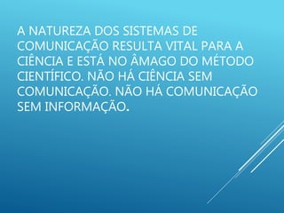 A NATUREZA DOS SISTEMAS DE
COMUNICAÇÃO RESULTA VITAL PARA A
CIÊNCIA E ESTÁ NO ÂMAGO DO MÉTODO
CIENTÍFICO. NÃO HÁ CIÊNCIA SEM
COMUNICAÇÃO. NÃO HÁ COMUNICAÇÃO
SEM INFORMAÇÃO.
 