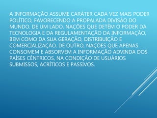 A INFORMAÇÃO ASSUME CARÁTER CADA VEZ MAIS PODER
POLÍTICO, FAVORECENDO A PROPALADA DIVISÃO DO
MUNDO. DE UM LADO, NAÇÕES QUE DETÊM O PODER DA
TECNOLOGIA E DA REGULAMENTAÇÃO DA INFORMAÇÃO,
BEM COMO DA SUA GERAÇÃO, DISTRIBUIÇÃO E
COMERCIALIZAÇÃO. DE OUTRO, NAÇÕES QUE APENAS
CONSOMEM E ABSORVEM A INFORMAÇÃO ADVINDA DOS
PAÍSES CÊNTRICOS, NA CONDIÇÃO DE USUÁRIOS
SUBMISSOS, ACRÍTICOS E PASSIVOS.
 