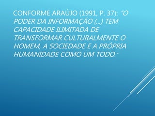 CONFORME ARAÚJO (1991, P. 37): “O
PODER DA INFORMAÇÃO (...) TEM
CAPACIDADE ILIMITADA DE
TRANSFORMAR CULTURALMENTE O
HOMEM, A SOCIEDADE E A PRÓPRIA
HUMANIDADE COMO UM TODO.”
 