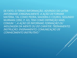 DE FATO, O TERMO INFORMAÇÃO, ADVINDO DO LATIM
INFORMARE (ORIGINALMENTE, A AÇÃO DE FORMAR
MATÉRIA, TAL COMO PEDRA, MADEIRA E COURO), SEGUNDO
WURMAN (1992, P. 42), TEM COMO DEFINIÇÃO MAIS
COMUM “...A AÇÃO DE INFORMAR; FORMAÇÃO OU
MOLDAGEM DA MENTE OU DO CARÁTER; TREINAMENTO;
INSTRUÇÃO; ENSINAMENTO; COMUNICAÇÃO DE
CONHECIMENTO INSTRUTIVO.”
 