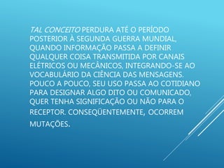 TAL CONCEITO PERDURA ATÉ O PERÍODO
POSTERIOR À SEGUNDA GUERRA MUNDIAL,
QUANDO INFORMAÇÃO PASSA A DEFINIR
QUALQUER COISA TRANSMITIDA POR CANAIS
ELÉTRICOS OU MECÂNICOS, INTEGRANDO-SE AO
VOCABULÁRIO DA CIÊNCIA DAS MENSAGENS.
POUCO A POUCO, SEU USO PASSA AO COTIDIANO
PARA DESIGNAR ALGO DITO OU COMUNICADO,
QUER TENHA SIGNIFICAÇÃO OU NÃO PARA O
RECEPTOR. CONSEQÜENTEMENTE, OCORREM
MUTAÇÕES.
 