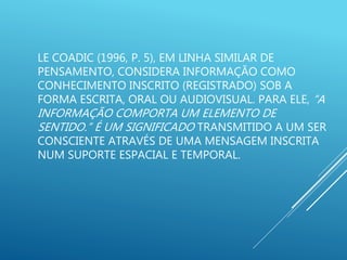 LE COADIC (1996, P. 5), EM LINHA SIMILAR DE
PENSAMENTO, CONSIDERA INFORMAÇÃO COMO
CONHECIMENTO INSCRITO (REGISTRADO) SOB A
FORMA ESCRITA, ORAL OU AUDIOVISUAL. PARA ELE, “A
INFORMAÇÃO COMPORTA UM ELEMENTO DE
SENTIDO.” É UM SIGNIFICADO TRANSMITIDO A UM SER
CONSCIENTE ATRAVÉS DE UMA MENSAGEM INSCRITA
NUM SUPORTE ESPACIAL E TEMPORAL.
 