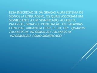 ESSA INSCRIÇÃO SE DÁ GRAÇAS A UM SISTEMA DE
SIGNOS (A LINGUAGEM), OS QUAIS ASSOCIAM UM
SIGNIFICANTE A UM SIGNIFICADO: ALFABETO,
PALAVRAS, SINAIS DE PONTUAÇÃO. EM PALAVRAS
CONCISAS, URDANETA (1992, P. 101) DIZ: “QUANDO
FALAMOS DE ‘INFORMAÇÃO’ FALAMOS DE
‘INFORMAÇÃO COMO SIGNIFICADO.’”
 