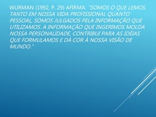 WURMAN (1992, P. 29) AFIRMA: “SOMOS O QUE LEMOS.
TANTO EM NOSSA VIDA PROFISSIONAL QUANTO
PESSOAL, SOMOS JULGADOS PELA INFORMAÇÃO QUE
UTILIZAMOS. A INFORMAÇÃO QUE INGERIMOS MOLDA
NOSSA PERSONALIDADE, CONTRIBUI PARA AS IDÉIAS
QUE FORMULAMOS E DÁ COR À NOSSA VISÃO DE
MUNDO.”
 