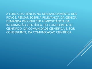 A FORÇA DA CIÊNCIA NO DESENVOLVIMENTO DOS
POVOS, PENSAR SOBRE A RELEVÂNCIA DA CIÊNCIA
DEMANDA RECONHECER A IMPORTÂNCIA DA
INFORMAÇÃO CIENTÍFICA, DO CONHECIMENTO
CIENTÍFICO, DA COMUNIDADE CIENTÍFICA, E, POR
CONSEGUINTE, DA COMUNICAÇÃO CIENTÍFICA.
 