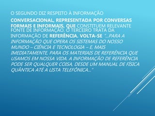O SEGUNDO DIZ RESPEITO À INFORMAÇÃO
CONVERSACIONAL, REPRESENTADA POR CONVERSAS
FORMAIS E INFORMAIS, QUE CONSTITUEM RELEVANTE
FONTE DE INFORMAÇÃO. O TERCEIRO TRATA DA
INFORMAÇÃO DE REFERÊNCIA. VOLTA-SE “...PARA A
INFORMAÇÃO QUE OPERA OS SISTEMAS DO NOSSO
MUNDO – CIÊNCIA E TECNOLOGIA – E, MAIS
IMEDIATAMENTE, PARA OS MATERIAIS DE REFERÊNCIA QUE
USAMOS EM NOSSA VIDA. A INFORMAÇÃO DE REFERÊNCIA
PODE SER QUALQUER COISA, DESDE UM MANUAL DE FÍSICA
QUÂNTICA ATÉ A LISTA TELEFÔNICA...”
 
