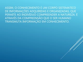 ASSIM, O CONHECIMENTO É UM CORPO SISTEMATICO
DE INFORMAÇÕES ADQUIRIDAS E ORGANIZADAS, QUE
PERMITE AO INDIVÍDUO COMPREENDER A NATUREZA. É
ATRAVÉS DA COMPREENSÃO QUE O SER HUMANO
TRANSMUTA INFORMAÇÃO EM CONHECIMENTO.
 